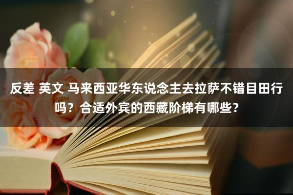 反差 英文 马来西亚华东说念主去拉萨不错目田行吗？合适外宾的西藏阶梯有哪些？