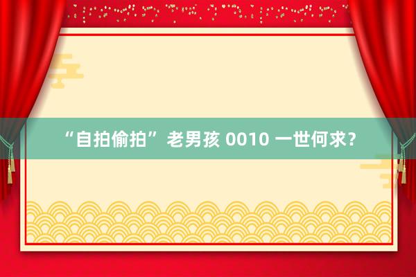 “自拍偷拍” 老男孩 0010 一世何求？