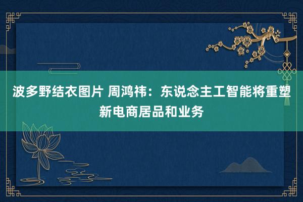 波多野结衣图片 周鸿祎：东说念主工智能将重塑新电商居品和业务