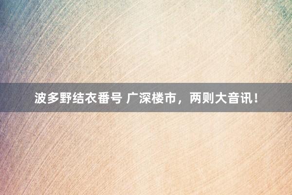 波多野结衣番号 广深楼市，两则大音讯！