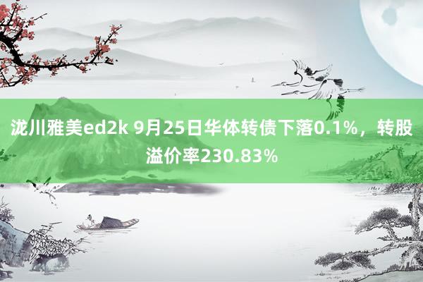 泷川雅美ed2k 9月25日华体转债下落0.1%，转股溢价率230.83%