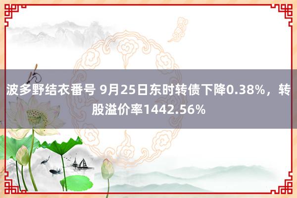 波多野结衣番号 9月25日东时转债下降0.38%，转股溢价率1442.56%