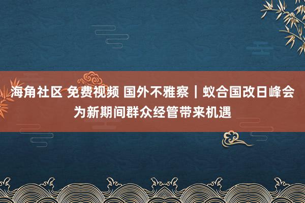 海角社区 免费视频 国外不雅察｜蚁合国改日峰会为新期间群众经管带来机遇