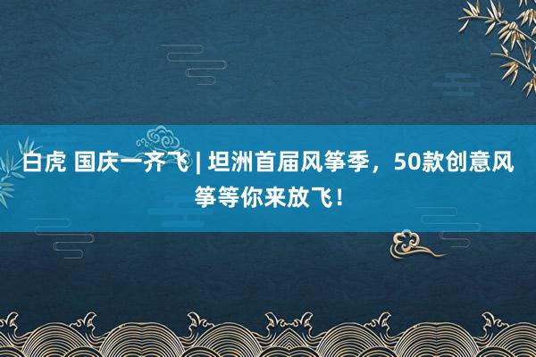 白虎 国庆一齐飞 | 坦洲首届风筝季，50款创意风筝等你来放飞！