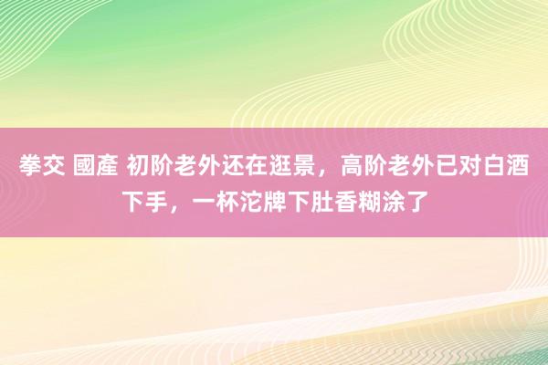 拳交 國產 初阶老外还在逛景，高阶老外已对白酒下手，一杯沱牌下肚香糊涂了