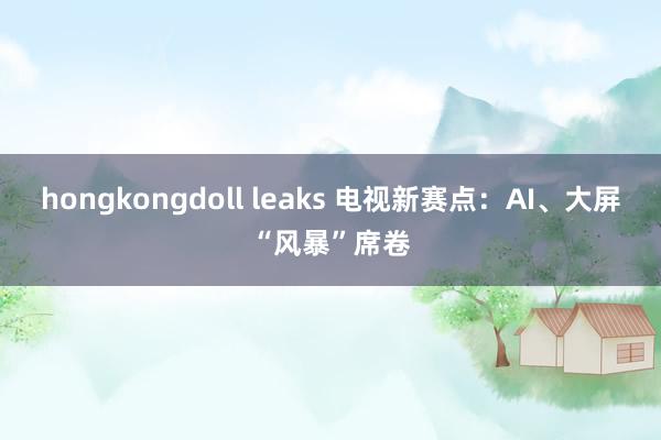 hongkongdoll leaks 电视新赛点：AI、大屏“风暴”席卷