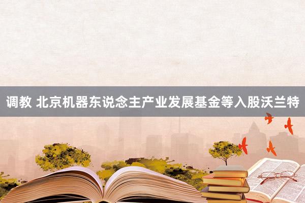 调教 北京机器东说念主产业发展基金等入股沃兰特