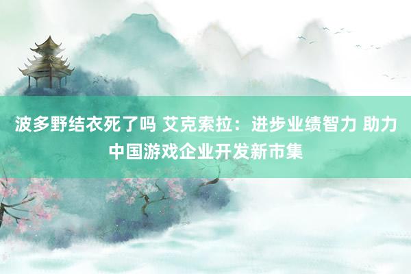 波多野结衣死了吗 艾克索拉：进步业绩智力 助力中国游戏企业开发新市集