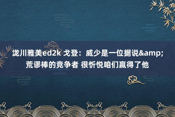 泷川雅美ed2k 戈登：威少是一位据说&荒谬棒的竞争者 很忻悦咱们赢得了他