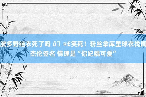 波多野结衣死了吗 🤣笑死！粉丝拿库里球衣找周杰伦签名 情理是“你妃耦可爱”