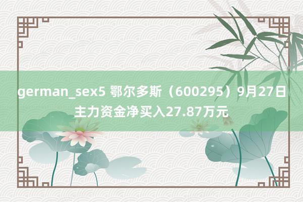 german_sex5 鄂尔多斯（600295）9月27日主力资金净买入27.87万元