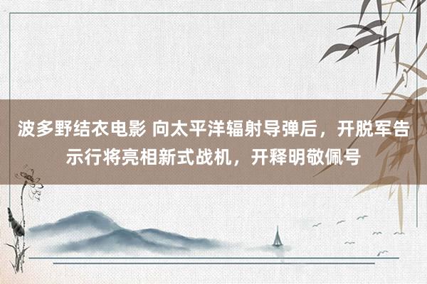 波多野结衣电影 向太平洋辐射导弹后，开脱军告示行将亮相新式战机，开释明敬佩号