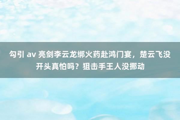 勾引 av 亮剑李云龙绑火药赴鸿门宴，楚云飞没开头真怕吗？狙击手王人没挪动