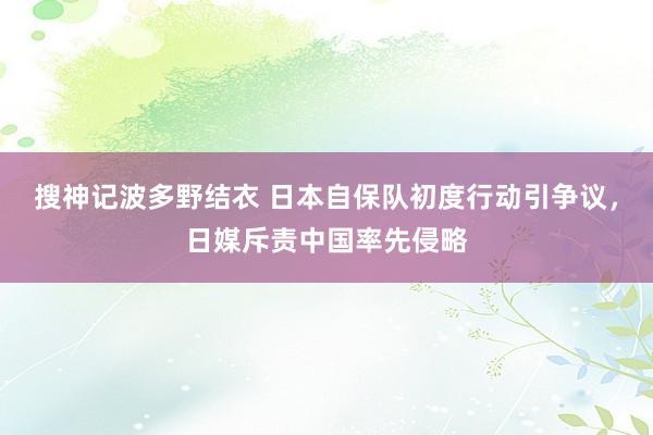 搜神记波多野结衣 日本自保队初度行动引争议，日媒斥责中国率先侵略