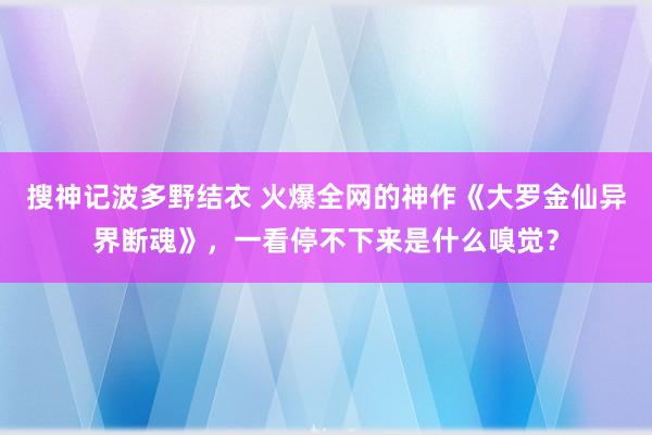 搜神记波多野结衣 火爆全网的神作《大罗金仙异界断魂》，一看停不下来是什么嗅觉？