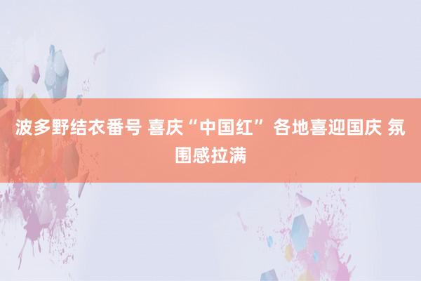 波多野结衣番号 喜庆“中国红” 各地喜迎国庆 氛围感拉满