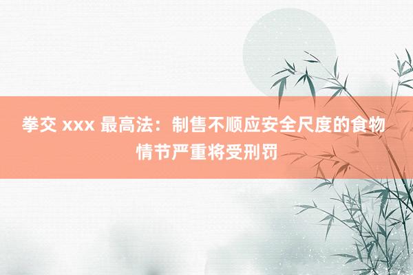 拳交 xxx 最高法：制售不顺应安全尺度的食物 情节严重将受刑罚