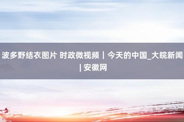 波多野结衣图片 时政微视频｜今天的中国_大皖新闻 | 安徽网