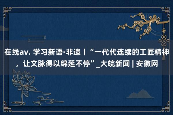 在线av. 学习新语·非遗丨“一代代连续的工匠精神，让文脉得以绵延不停”_大皖新闻 | 安徽网