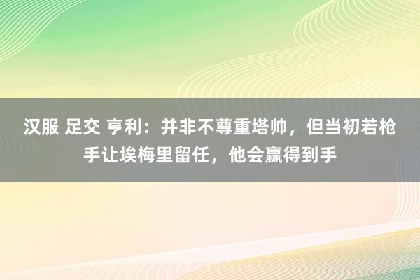 汉服 足交 亨利：并非不尊重塔帅，但当初若枪手让埃梅里留任，他会赢得到手