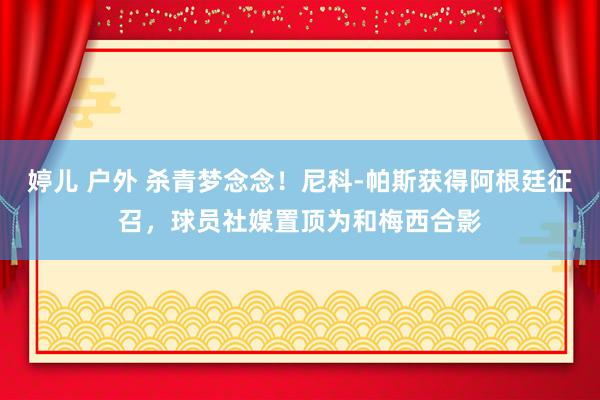 婷儿 户外 杀青梦念念！尼科-帕斯获得阿根廷征召，球员社媒置顶为和梅西合影