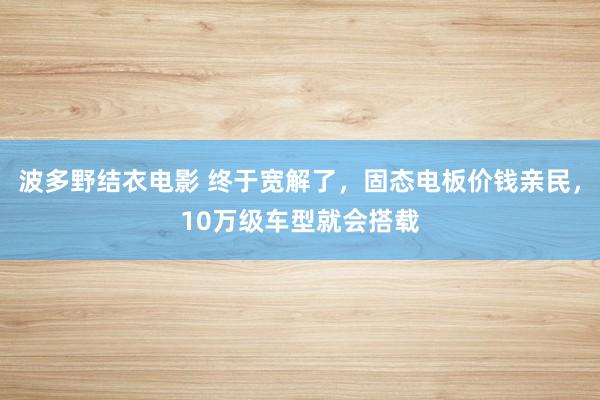 波多野结衣电影 终于宽解了，固态电板价钱亲民，10万级车型就会搭载