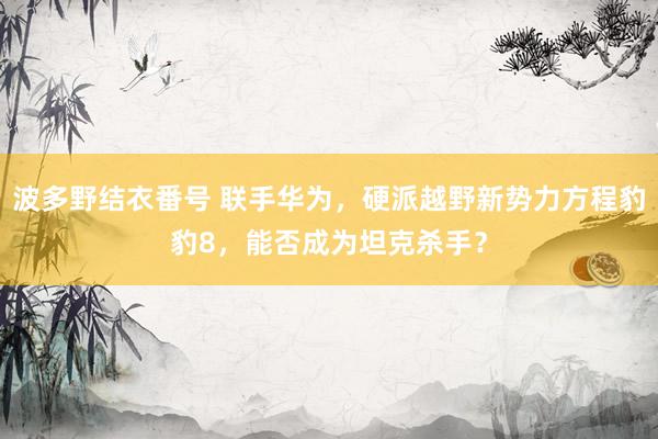 波多野结衣番号 联手华为，硬派越野新势力方程豹豹8，能否成为坦克杀手？