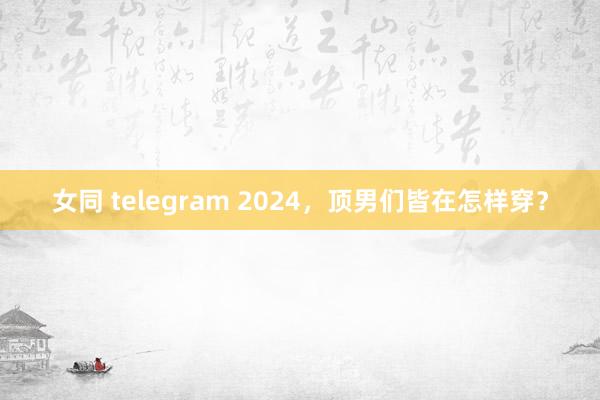 女同 telegram 2024，顶男们皆在怎样穿？