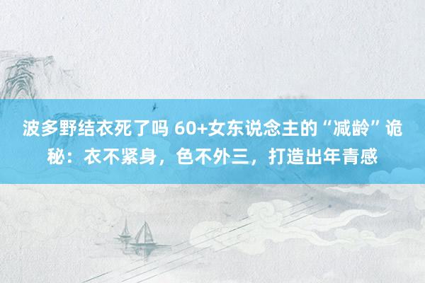 波多野结衣死了吗 60+女东说念主的“减龄”诡秘：衣不紧身，色不外三，打造出年青感