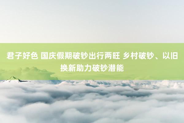 君子好色 国庆假期破钞出行两旺 乡村破钞、以旧换新助力破钞潜能