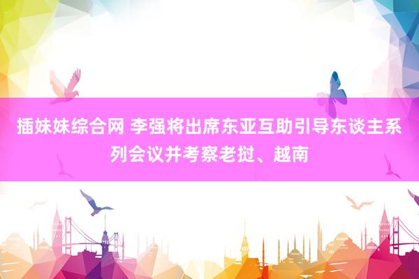 插妹妹综合网 李强将出席东亚互助引导东谈主系列会议并考察老挝、越南