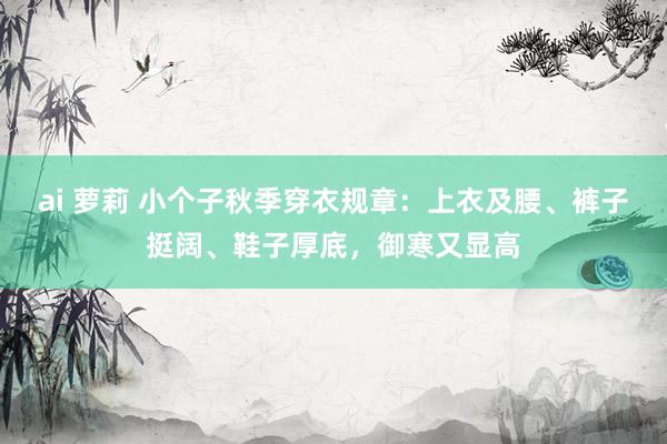 ai 萝莉 小个子秋季穿衣规章：上衣及腰、裤子挺阔、鞋子厚底，御寒又显高