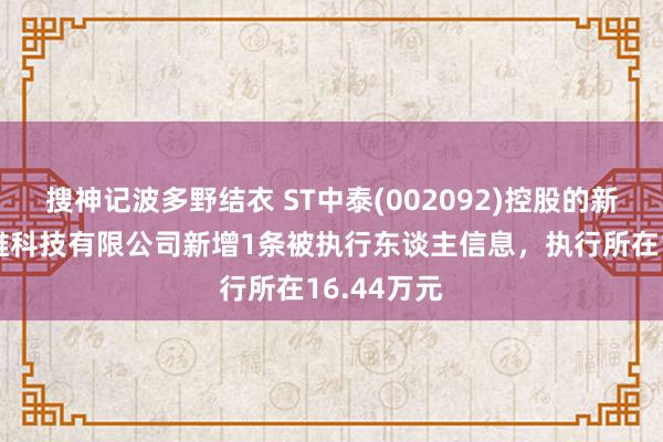 搜神记波多野结衣 ST中泰(002092)控股的新疆兴泰纤维科技有限公司新增1条被执行东谈主信息，执行所在16.44万元