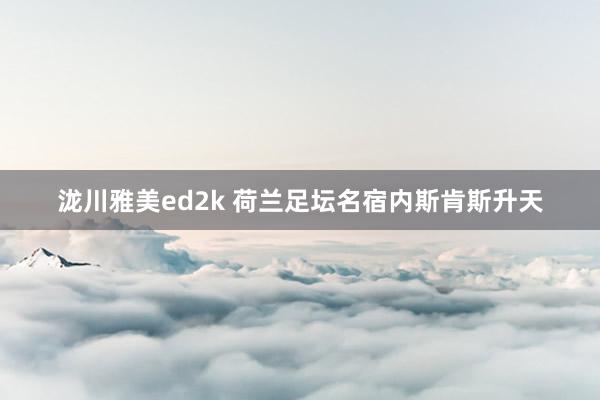 泷川雅美ed2k 荷兰足坛名宿内斯肯斯升天