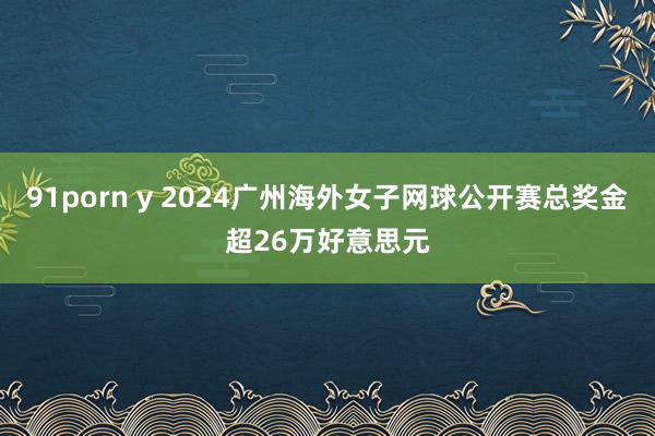 91porn y 2024广州海外女子网球公开赛总奖金超26万好意思元