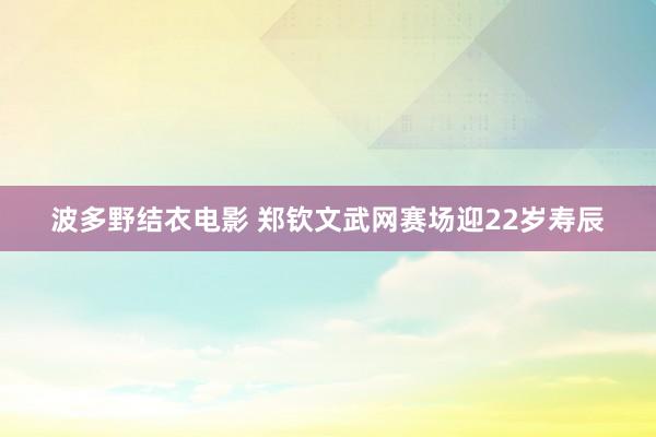 波多野结衣电影 郑钦文武网赛场迎22岁寿辰