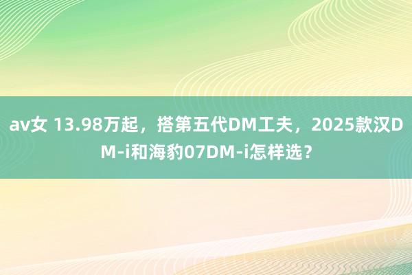 av女 13.98万起，搭第五代DM工夫，2025款汉DM-i和海豹07DM-i怎样选？