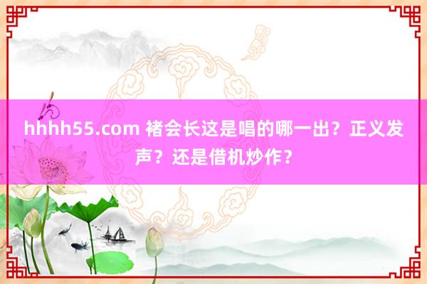 hhhh55.com 褚会长这是唱的哪一出？正义发声？还是借机炒作？