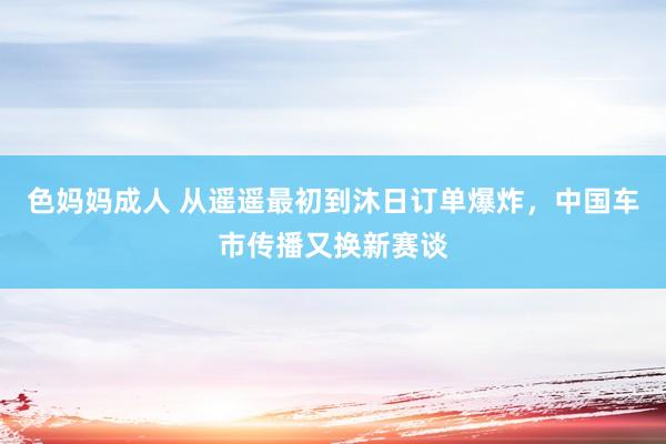 色妈妈成人 从遥遥最初到沐日订单爆炸，中国车市传播又换新赛谈