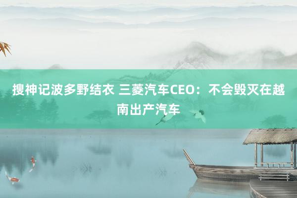 搜神记波多野结衣 三菱汽车CEO：不会毁灭在越南出产汽车