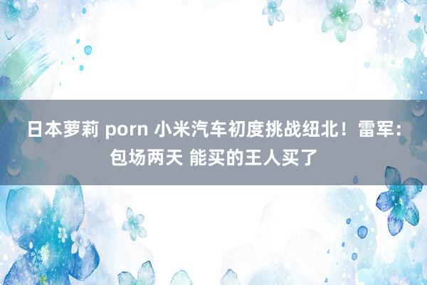 日本萝莉 porn 小米汽车初度挑战纽北！雷军：包场两天 能买的王人买了