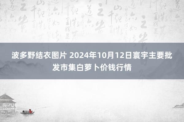 波多野结衣图片 2024年10月12日寰宇主要批发市集白萝卜价钱行情