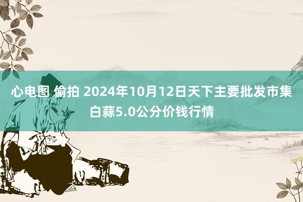 心电图 偷拍 2024年10月12日天下主要批发市集白蒜5.0公分价钱行情