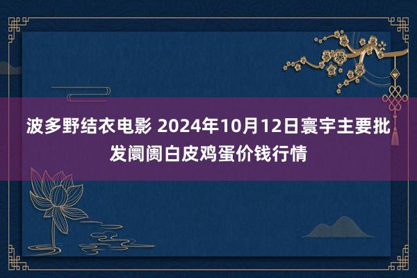 波多野结衣电影 2024年10月12日寰宇主要批发阛阓白皮鸡蛋价钱行情