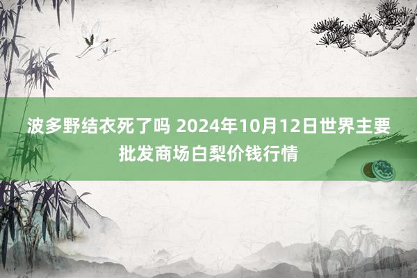 波多野结衣死了吗 2024年10月12日世界主要批发商场白梨价钱行情