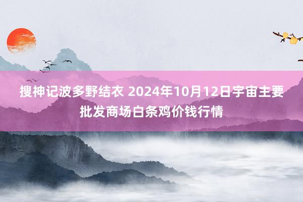 搜神记波多野结衣 2024年10月12日宇宙主要批发商场白条鸡价钱行情