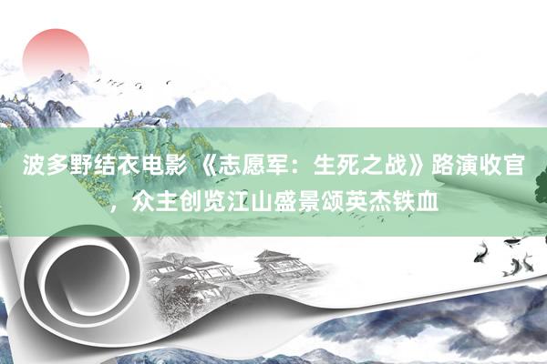 波多野结衣电影 《志愿军：生死之战》路演收官，众主创览江山盛景颂英杰铁血