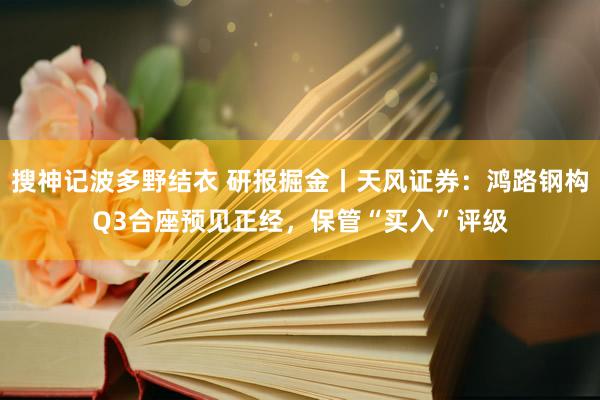 搜神记波多野结衣 研报掘金丨天风证券：鸿路钢构Q3合座预见正经，保管“买入”评级