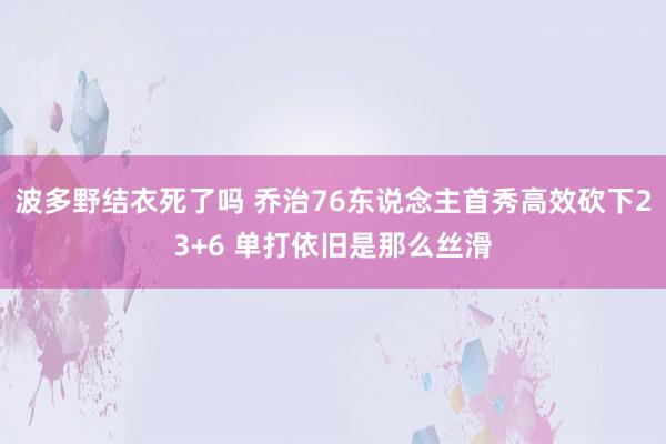 波多野结衣死了吗 乔治76东说念主首秀高效砍下23+6 单打依旧是那么丝滑