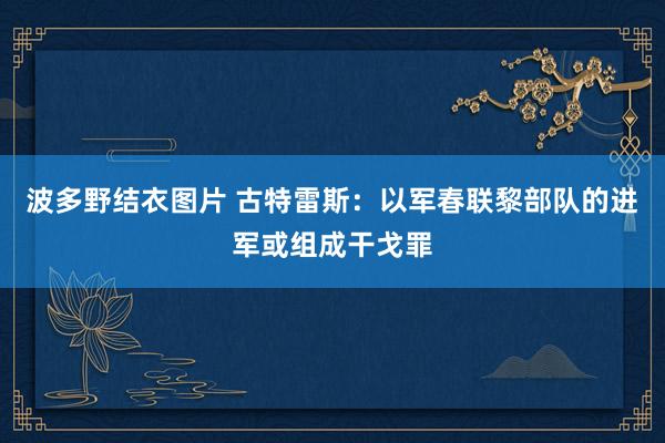 波多野结衣图片 古特雷斯：以军春联黎部队的进军或组成干戈罪